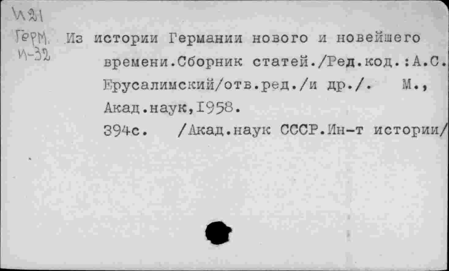 ﻿
Из истории Германии нового и новейшего времени.Сборник статей./Ред.код.:А.С.
Ерусалимский/отв.ред./и др./.	М.»
Акад. н ау к, 1958.
394с. /Акад.наук СССР.Ин-т истории/